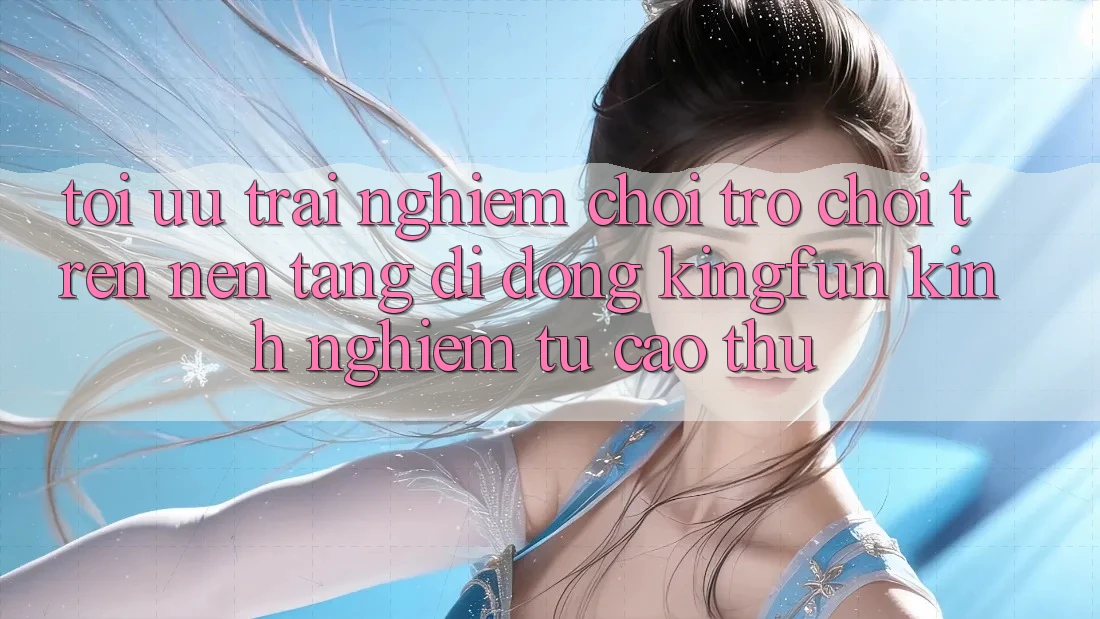 Tối Ưu Trải Nghiệm Chơi Trò chơi Trên Nền tảng di động Kingfun: Kinh nghiệm Từ Cao Thủ