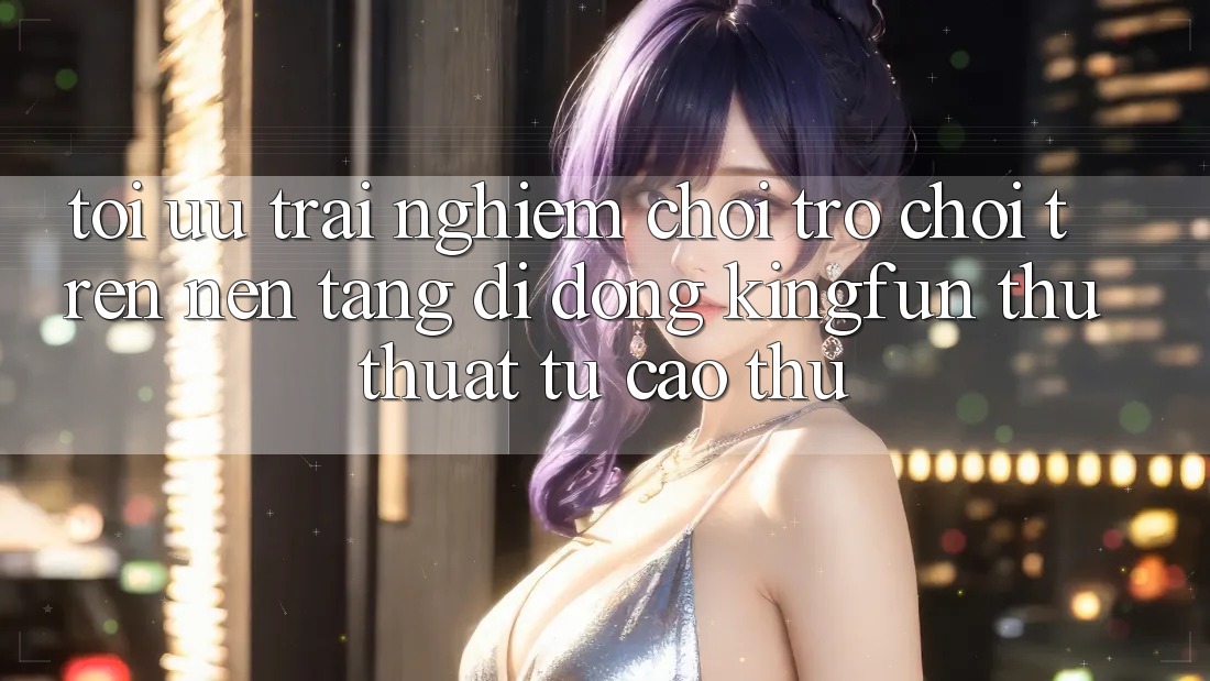 Tối Ưu Trải Nghiệm Chơi Trò chơi Trên Nền tảng di động Kingfun: Thủ thuật Từ Cao Thủ