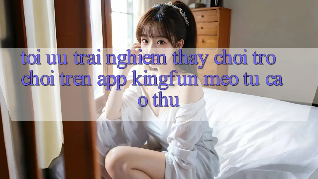 Tối Ưu Trải nghiệm thấy Chơi Trò chơi Trên App Kingfun: Mẹo Từ Cao Thủ