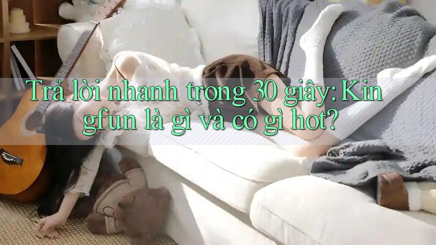 Trả lời nhanh trong 30 giây: Kingfun là gì và có gì hot?