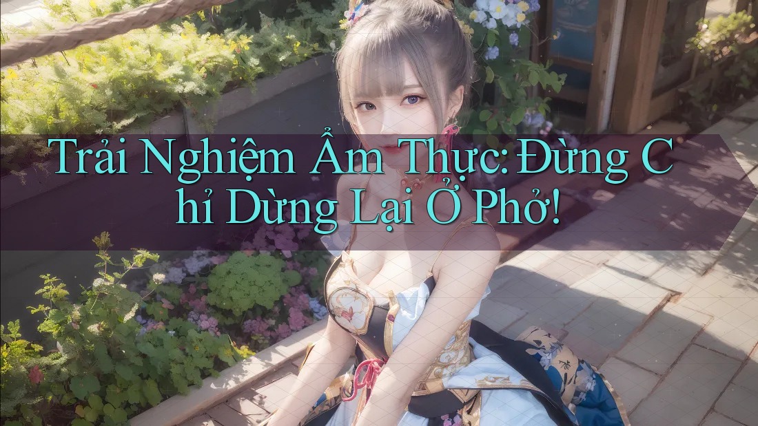 Trải Nghiệm Ẩm Thực: Đừng Chỉ Dừng Lại Ở Phở!