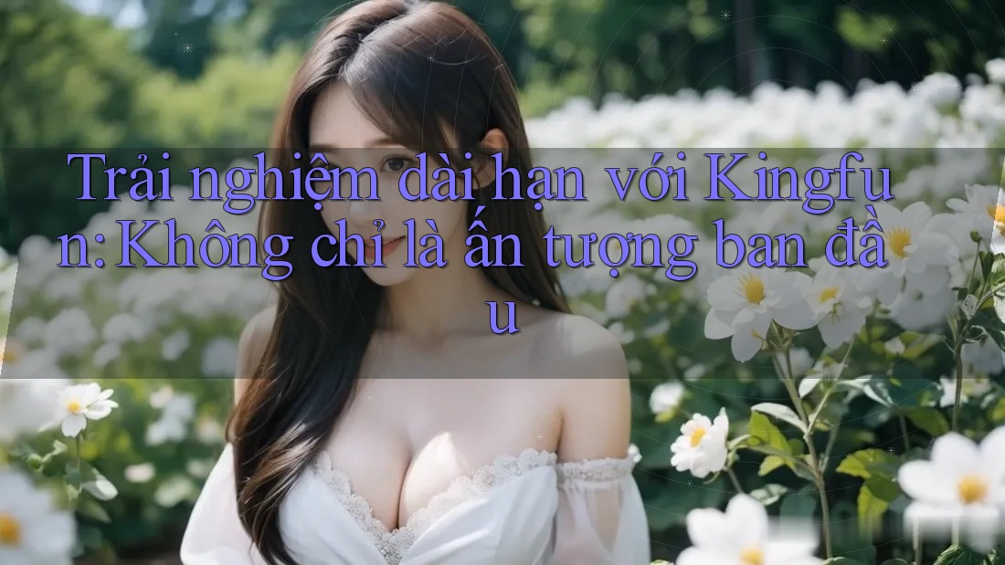 Trải nghiệm dài hạn với Kingfun: Không chỉ là ấn tượng ban đầu