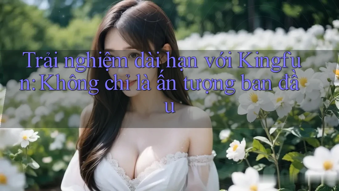 Trải nghiệm dài hạn với Kingfun: Không chỉ là ấn tượng ban đầu