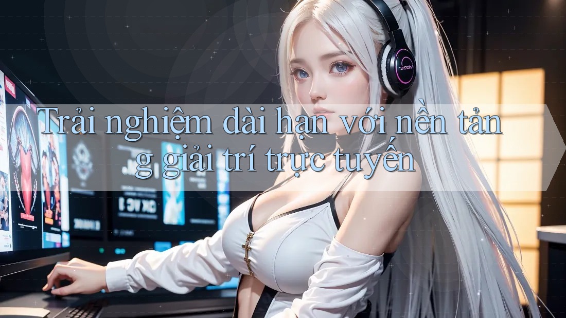 Trải nghiệm dài hạn với nền tảng giải trí trực tuyến