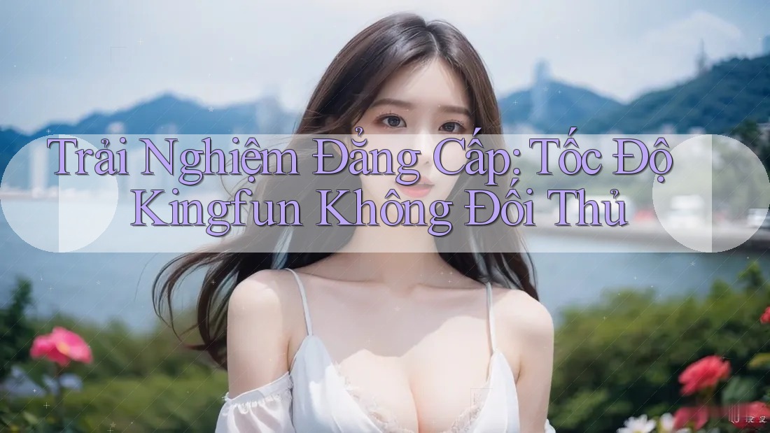 Trải Nghiệm Đẳng Cấp: Tốc Độ Kingfun Không Đối Thủ