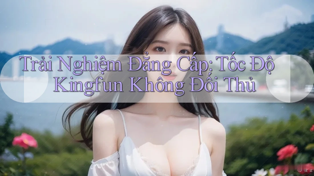 Trải Nghiệm Đẳng Cấp: Tốc Độ Kingfun Không Đối Thủ