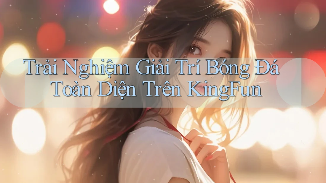 Trải Nghiệm Giải Trí Bóng Đá Toàn Diện Trên KingFun
