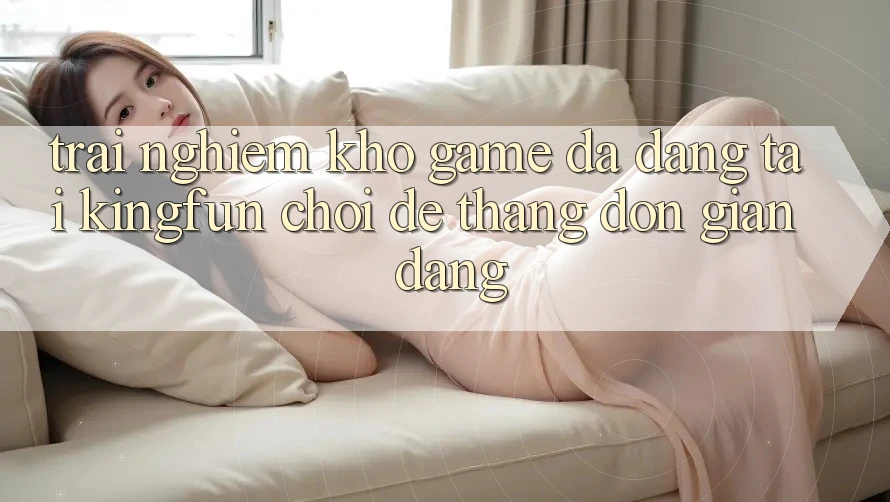 Trải nghiệm Kho Game Đa Dạng Tại Kingfun – “Chơi Dễ, Thắng Đơn giản Dàng”