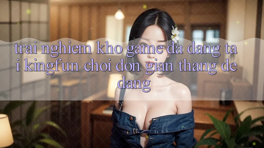 Trải nghiệm Kho Game Đa Dạng Tại Kingfun – “Chơi Đơn Giản, Thắng Dễ Dàng” Trải nghiệm Kho Game Đa Dạng Tại Kingfun – “Chơi Đơn Giản, Thắng Dễ Dàng”