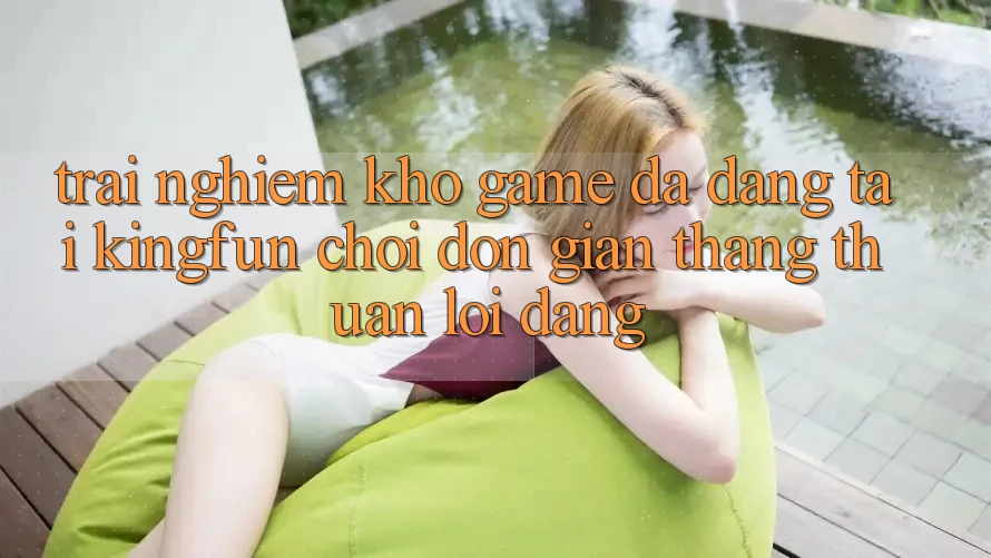 Trải nghiệm Kho Game Đa Dạng Tại Kingfun – “Chơi Đơn Giản, Thắng Thuận lợi Dàng”