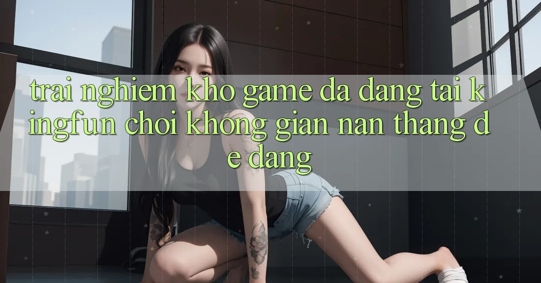 Trải nghiệm Kho Game Đa Dạng Tại Kingfun – “Chơi Không gian nan, Thắng Dễ Dàng”