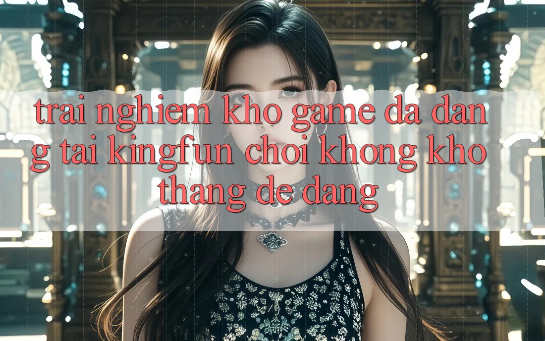 Trải nghiệm Kho Game Đa Dạng Tại Kingfun – “Chơi Không khó, Thắng Dễ Dàng”