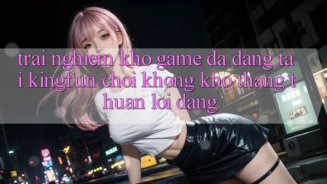 Trải nghiệm Kho Game Đa Dạng Tại Kingfun – “Chơi Không khó, Thắng Thuận lợi Dàng”