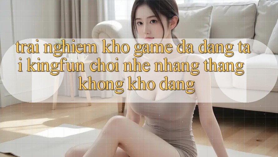 Trải nghiệm Kho Game Đa Dạng Tại Kingfun – “Chơi Nhẹ nhàng, Thắng Không khó Dàng”