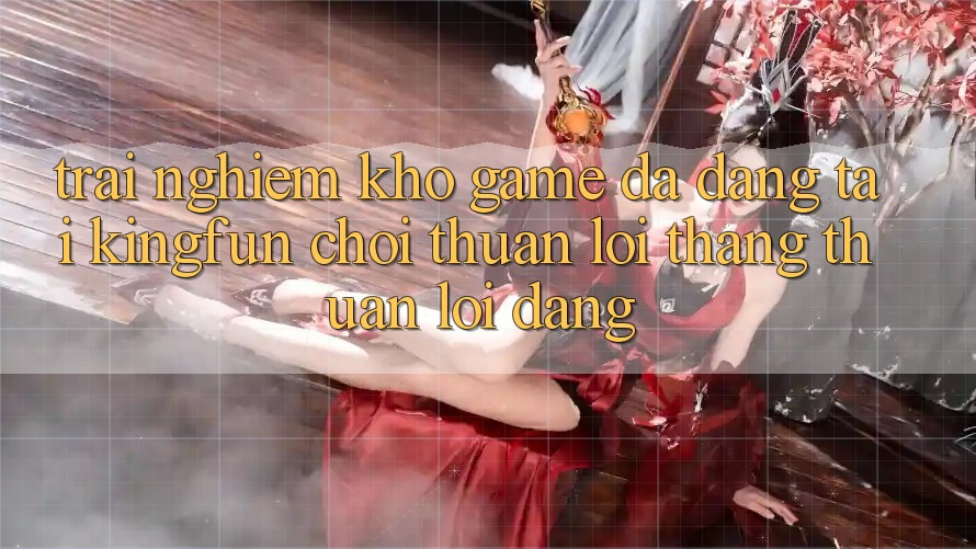 Trải nghiệm Kho Game Đa Dạng Tại Kingfun – “Chơi Thuận lợi, Thắng Thuận lợi Dàng”
