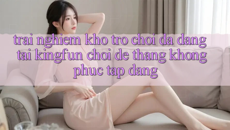 Trải nghiệm Kho Trò chơi Đa Dạng Tại Kingfun – “Chơi Dễ, Thắng Không phức tạp Dàng”