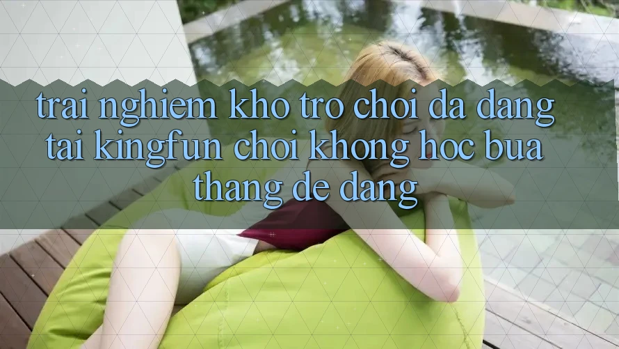 Trải nghiệm Kho Trò chơi Đa Dạng Tại Kingfun – “Chơi Không hóc búa, Thắng Dễ Dàng” Trải nghiệm Kho Trò chơi Đa Dạng Tại Kingfun – “Chơi Không hóc búa, Thắng Dễ Dàng”