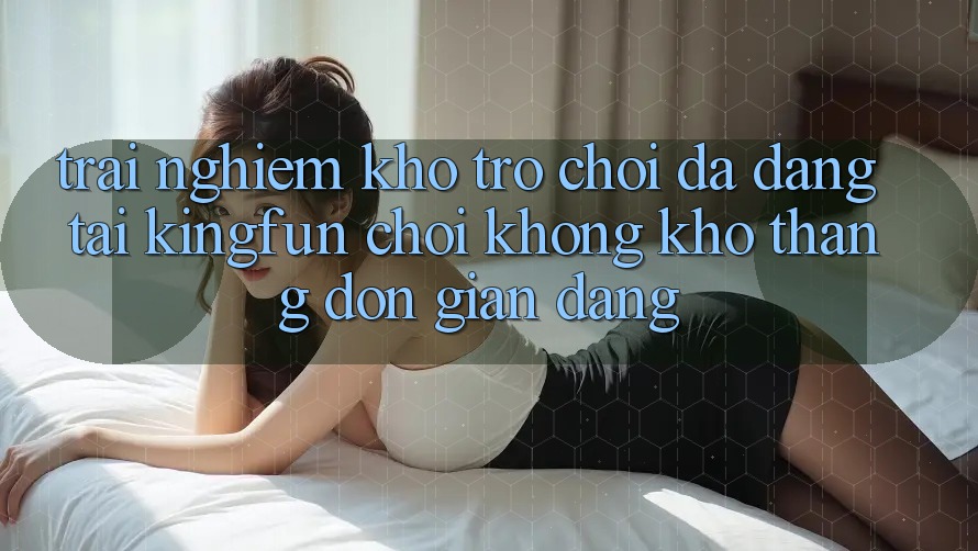 Trải nghiệm Kho Trò chơi Đa Dạng Tại Kingfun – “Chơi Không khó, Thắng Đơn giản Dàng” Trải nghiệm Kho Trò chơi Đa Dạng Tại Kingfun – “Chơi Không khó, Thắng Đơn giản Dàng”