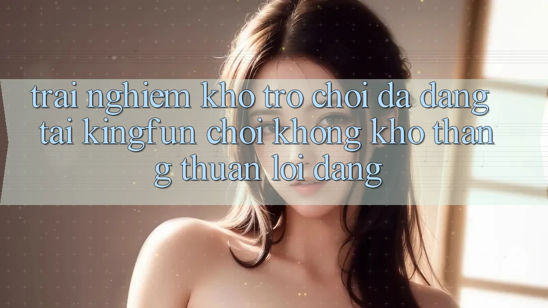 Trải nghiệm Kho Trò chơi Đa Dạng Tại Kingfun – “Chơi Không khó, Thắng Thuận lợi Dàng”
