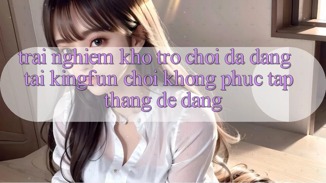 Trải nghiệm Kho Trò chơi Đa Dạng Tại Kingfun – “Chơi Không phức tạp, Thắng Dễ Dàng” Trải nghiệm Kho Trò chơi Đa Dạng Tại Kingfun – “Chơi Không phức tạp, Thắng Dễ Dàng”