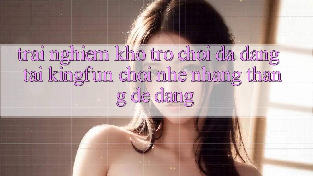 Trải nghiệm Kho Trò chơi Đa Dạng Tại Kingfun – “Chơi Nhẹ nhàng, Thắng Dễ Dàng” Trải nghiệm Kho Trò chơi Đa Dạng Tại Kingfun – “Chơi Nhẹ nhàng, Thắng Dễ Dàng”