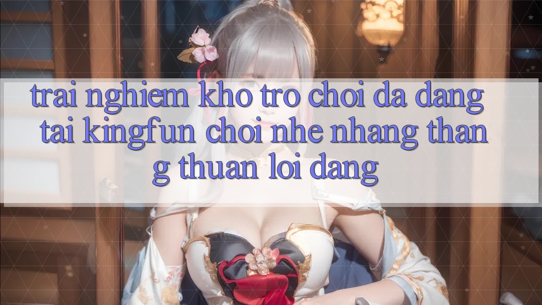 Trải nghiệm Kho Trò chơi Đa Dạng Tại Kingfun – “Chơi Nhẹ nhàng, Thắng Thuận lợi Dàng” Trải nghiệm Kho Trò chơi Đa Dạng Tại Kingfun – “Chơi Nhẹ nhàng, Thắng Thuận lợi Dàng”