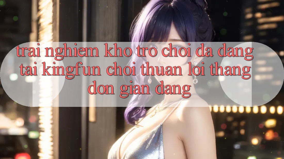 Trải nghiệm Kho Trò chơi Đa Dạng Tại Kingfun – “Chơi Thuận lợi, Thắng Đơn giản Dàng” Trải nghiệm Kho Trò chơi Đa Dạng Tại Kingfun – “Chơi Thuận lợi, Thắng Đơn giản Dàng”