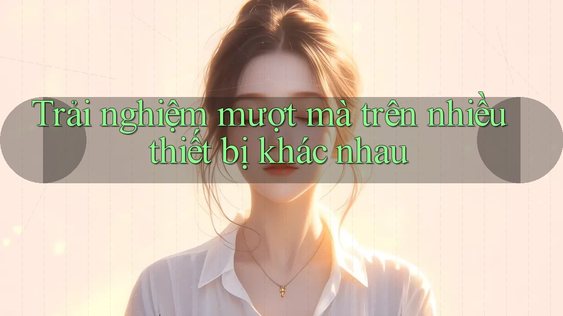 Trải nghiệm mượt mà trên nhiều thiết bị khác nhau Trải nghiệm mượt mà trên nhiều thiết bị khác nhau