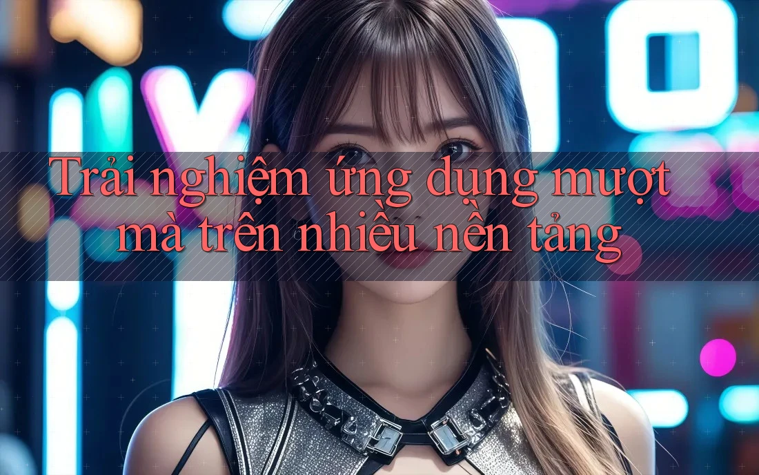 Trải nghiệm ứng dụng mượt mà trên nhiều nền tảng
