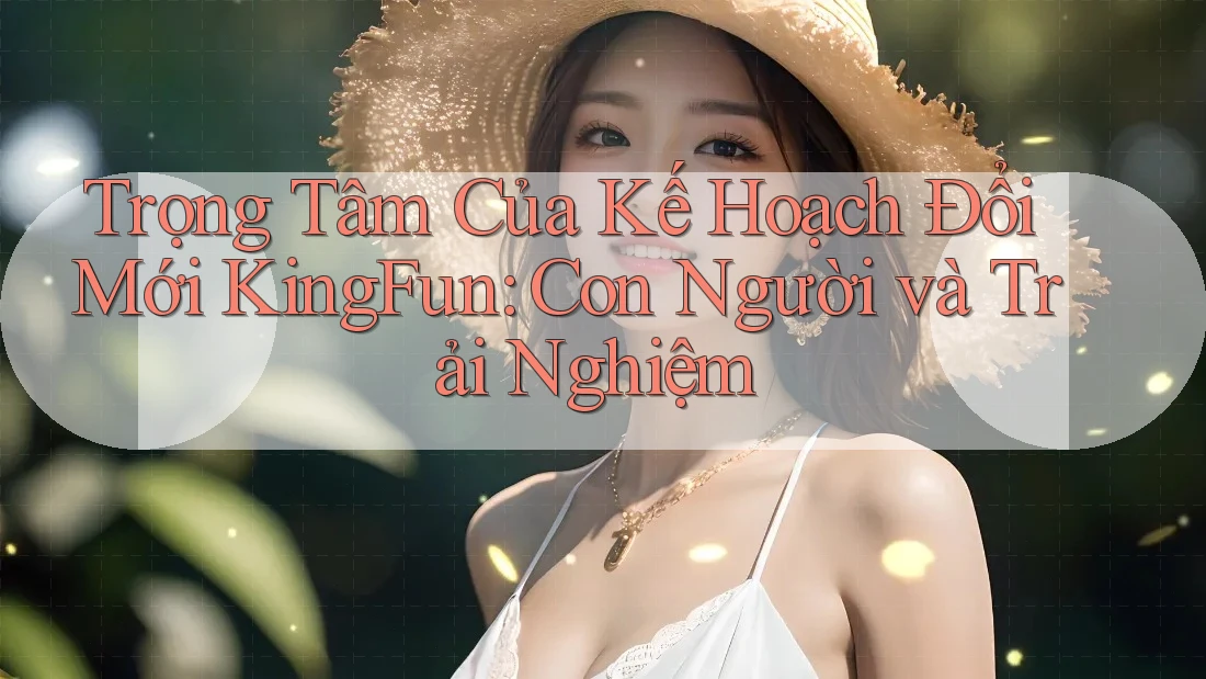 Trọng Tâm Của Kế Hoạch Đổi Mới KingFun: Con Người và Trải Nghiệm