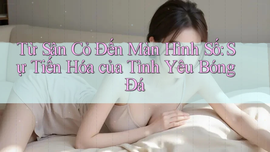 Từ Sân Cỏ Đến Màn Hình Số: Sự Tiến Hóa của Tình Yêu Bóng Đá