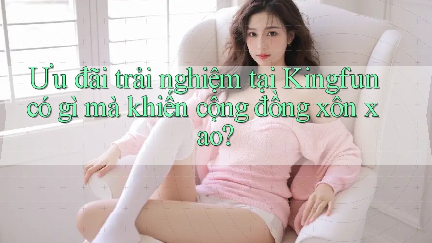 Ưu đãi trải nghiệm tại Kingfun có gì mà khiến cộng đồng xôn xao?