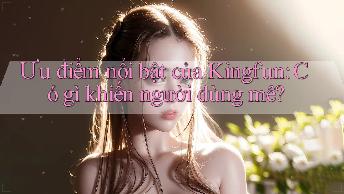 Ưu điểm nổi bật của Kingfun: Có gì khiến người dùng mê?