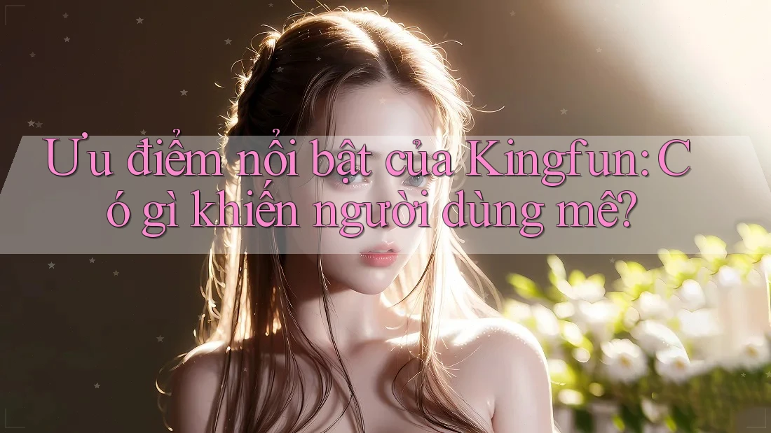 Ưu điểm nổi bật của Kingfun: Có gì khiến người dùng mê?