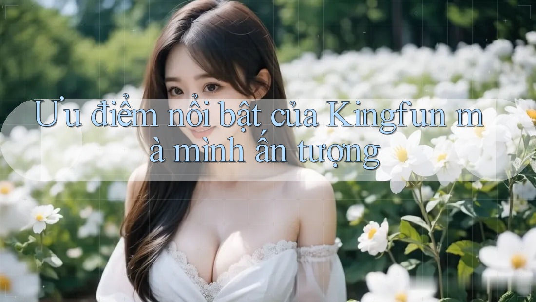 Ưu điểm nổi bật của Kingfun mà mình ấn tượng