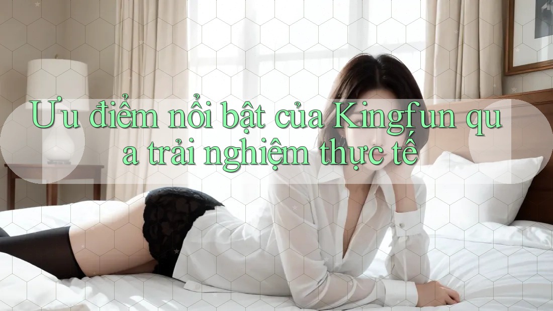 Ưu điểm nổi bật của Kingfun qua trải nghiệm thực tế