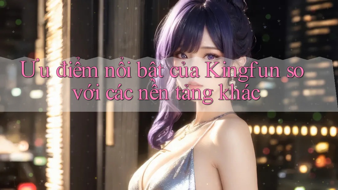Ưu điểm nổi bật của Kingfun so với các nền tảng khác Ưu điểm nổi bật của Kingfun so với các nền tảng khác