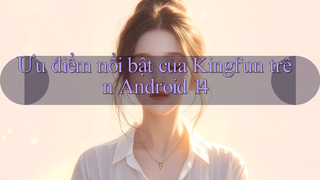 Ưu điểm nổi bật của Kingfun trên Android 14 Ưu điểm nổi bật của Kingfun trên Android 14