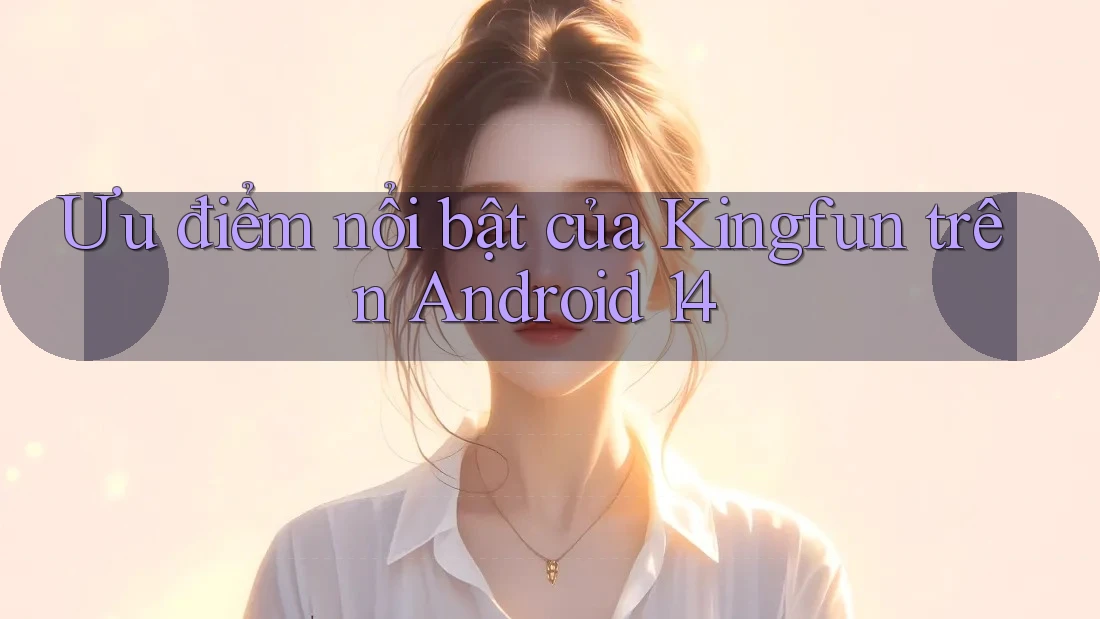 Ưu điểm nổi bật của Kingfun trên Android 14