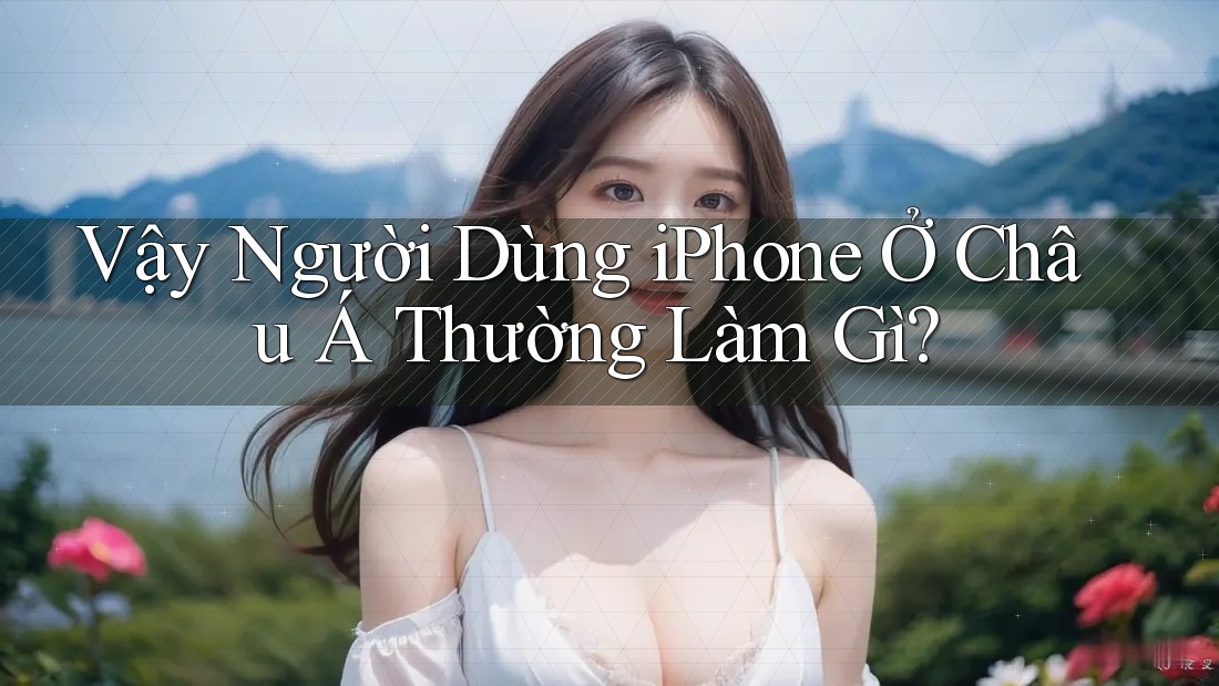 Vậy Người Dùng iPhone Ở Châu Á Thường Làm Gì? Vậy Người Dùng iPhone Ở Châu Á Thường Làm Gì?