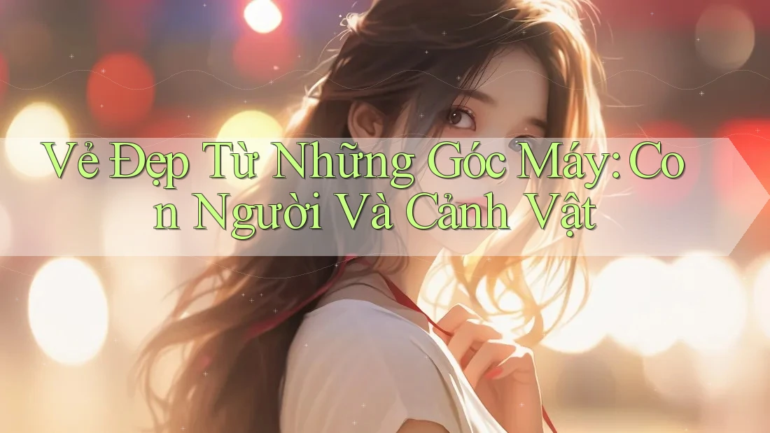 Vẻ Đẹp Từ Những Góc Máy: Con Người Và Cảnh Vật Vẻ Đẹp Từ Những Góc Máy: Con Người Và Cảnh Vật