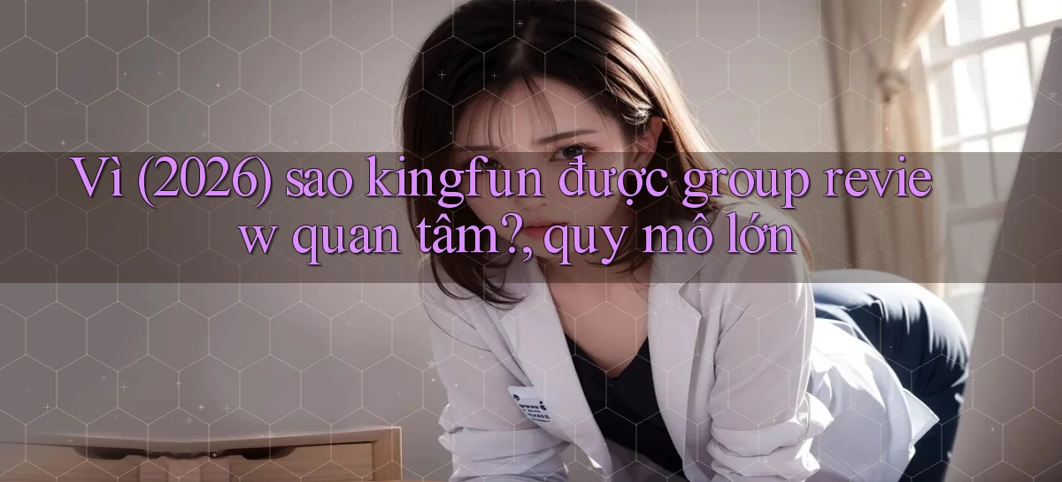 Vì (2026) sao kingfun được group review quan tâm, quy mô lớn