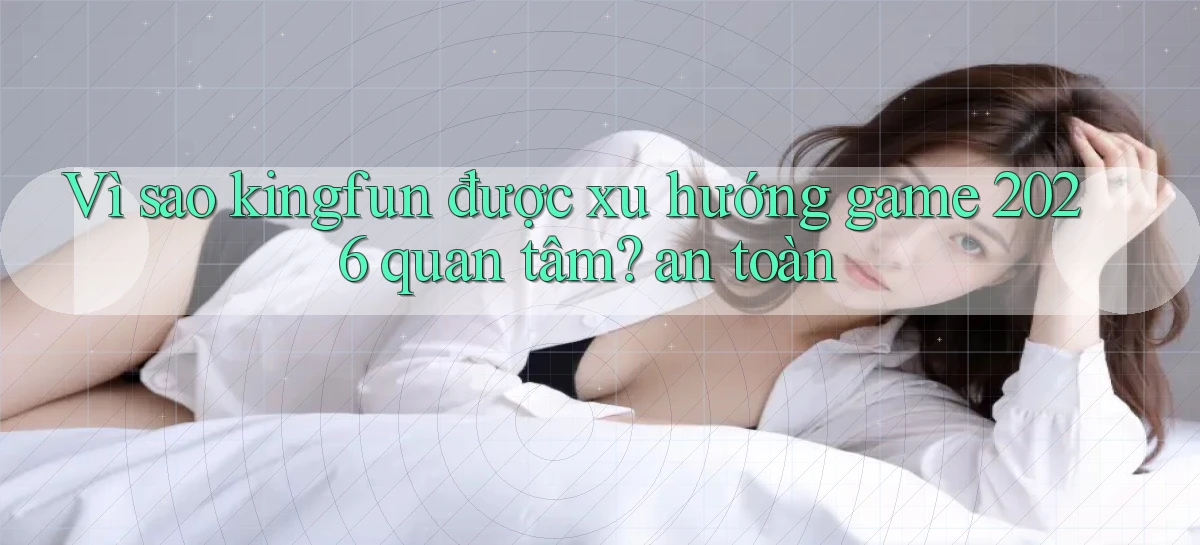 Vì sao kingfun được xu hướng game 2026 quan tâm an toàn