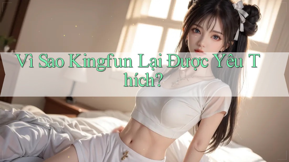 Vì Sao Kingfun Lại Được Yêu Thích? Vì Sao Kingfun Lại Được Yêu Thích?